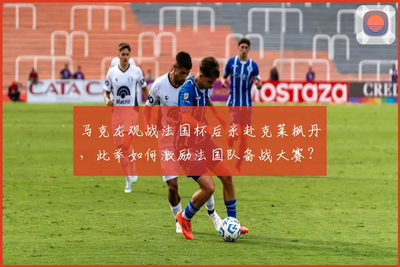 马克龙观战法国杯后亲赴克莱枫丹，此举如何激励法国队备战大赛？