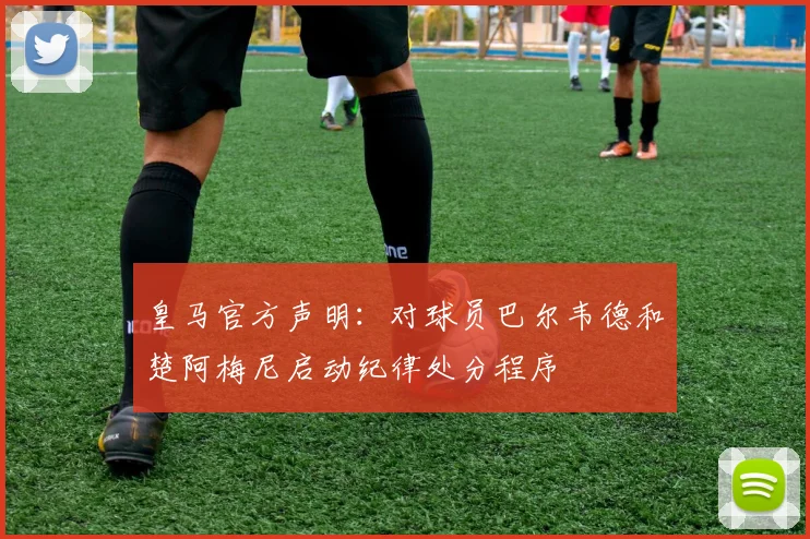 皇马官方声明：对球员巴尔韦德和楚阿梅尼启动纪律处分程序