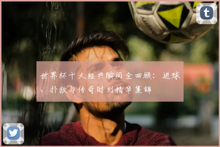 世界杯十大经典瞬间全回顾:进球、扑救与传奇时刻精华集锦