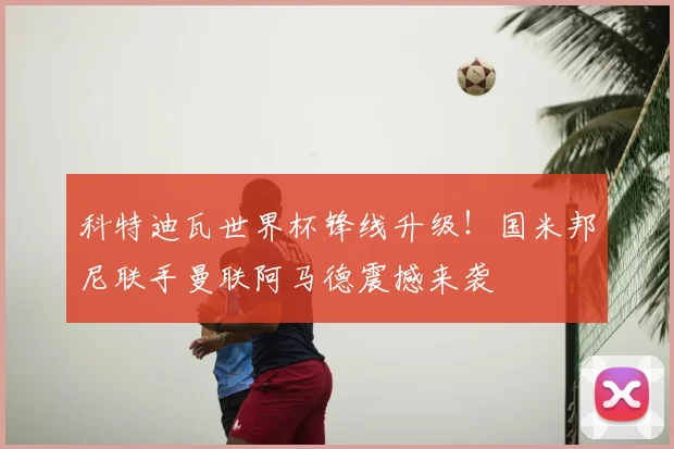 科特迪瓦世界杯锋线升级！国米邦尼联手曼联阿马德震撼来袭