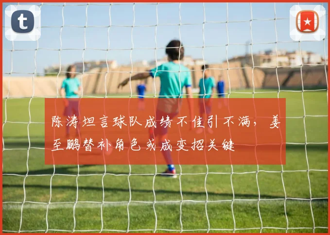 陈涛坦言球队成绩不佳引不满,姜至鹏替补角色或成变招关键