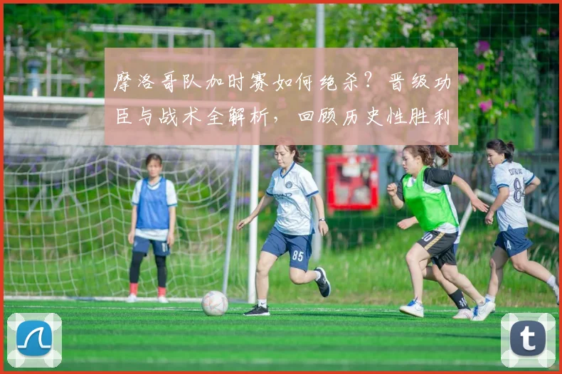 摩洛哥队加时赛如何绝杀？晋级功臣与战术全解析，回顾历史性胜利