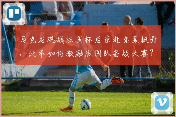 马克龙观战法国杯后亲赴克莱枫丹，此举如何激励法国队备战大赛？