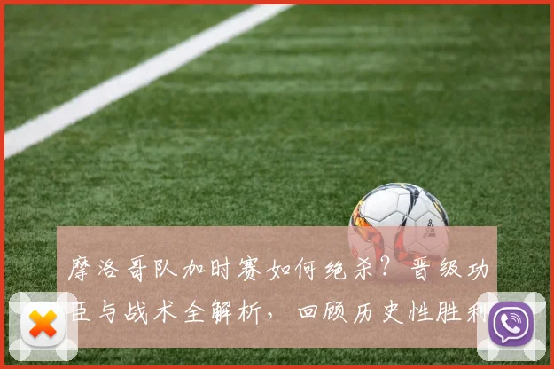 摩洛哥队加时赛如何绝杀?晋级功臣与战术全解析,回顾历史性胜利