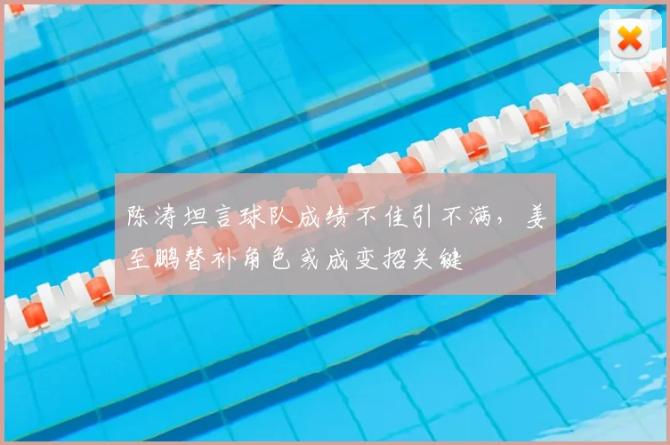 陈涛坦言球队成绩不佳引不满，姜至鹏替补角色或成变招关键